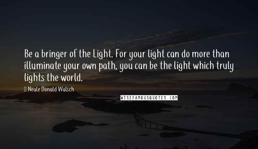 Neale Donald Walsch Quotes: Be a bringer of the Light. For your light can do more than illuminate your own path, you can be the light which truly lights the world.