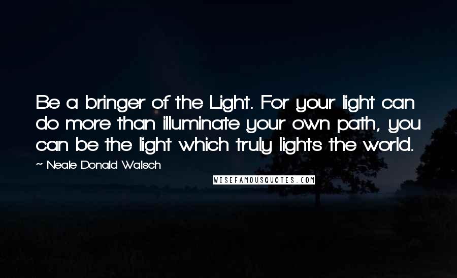 Neale Donald Walsch Quotes: Be a bringer of the Light. For your light can do more than illuminate your own path, you can be the light which truly lights the world.