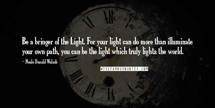 Neale Donald Walsch Quotes: Be a bringer of the Light. For your light can do more than illuminate your own path, you can be the light which truly lights the world.