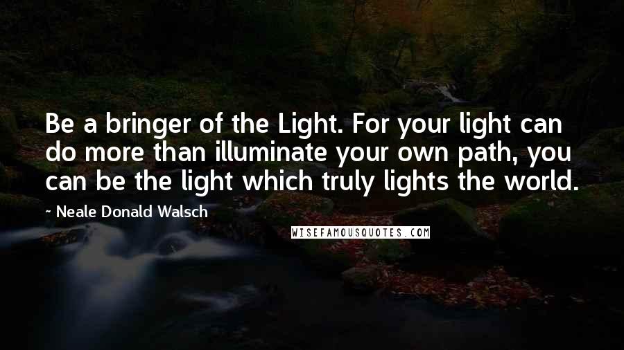 Neale Donald Walsch Quotes: Be a bringer of the Light. For your light can do more than illuminate your own path, you can be the light which truly lights the world.