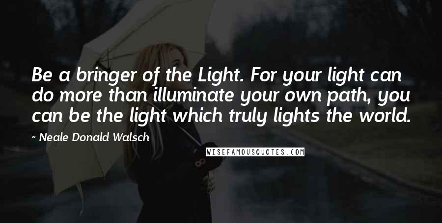 Neale Donald Walsch Quotes: Be a bringer of the Light. For your light can do more than illuminate your own path, you can be the light which truly lights the world.