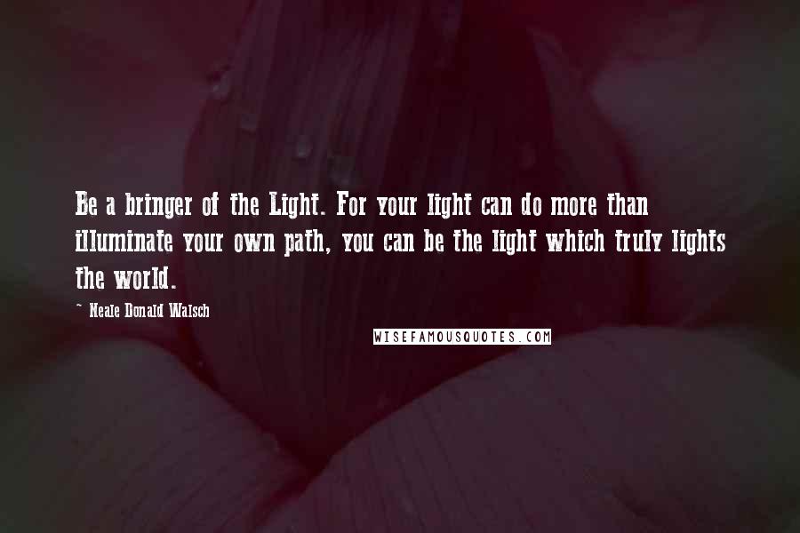 Neale Donald Walsch Quotes: Be a bringer of the Light. For your light can do more than illuminate your own path, you can be the light which truly lights the world.