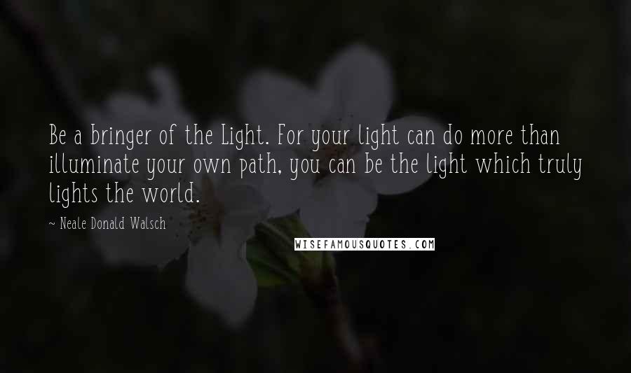 Neale Donald Walsch Quotes: Be a bringer of the Light. For your light can do more than illuminate your own path, you can be the light which truly lights the world.
