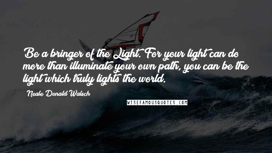 Neale Donald Walsch Quotes: Be a bringer of the Light. For your light can do more than illuminate your own path, you can be the light which truly lights the world.