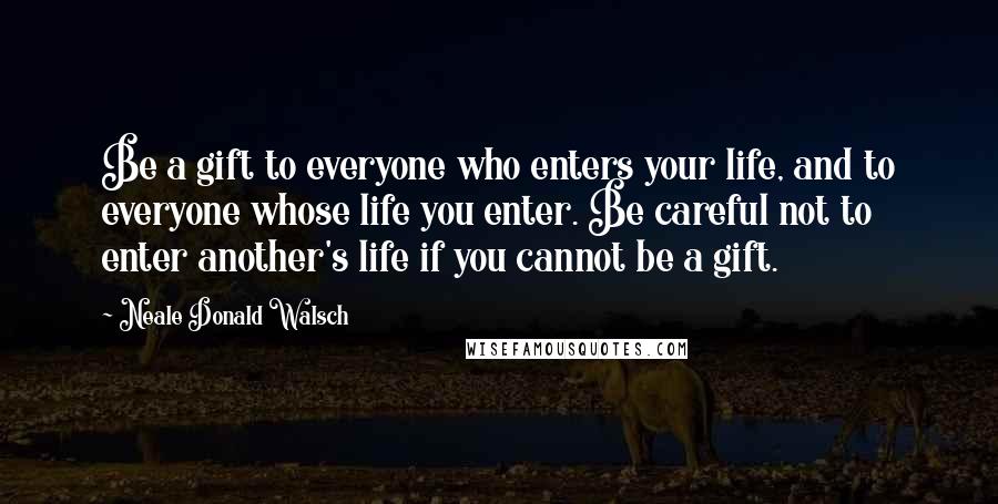 Neale Donald Walsch Quotes: Be a gift to everyone who enters your life, and to everyone whose life you enter. Be careful not to enter another's life if you cannot be a gift.