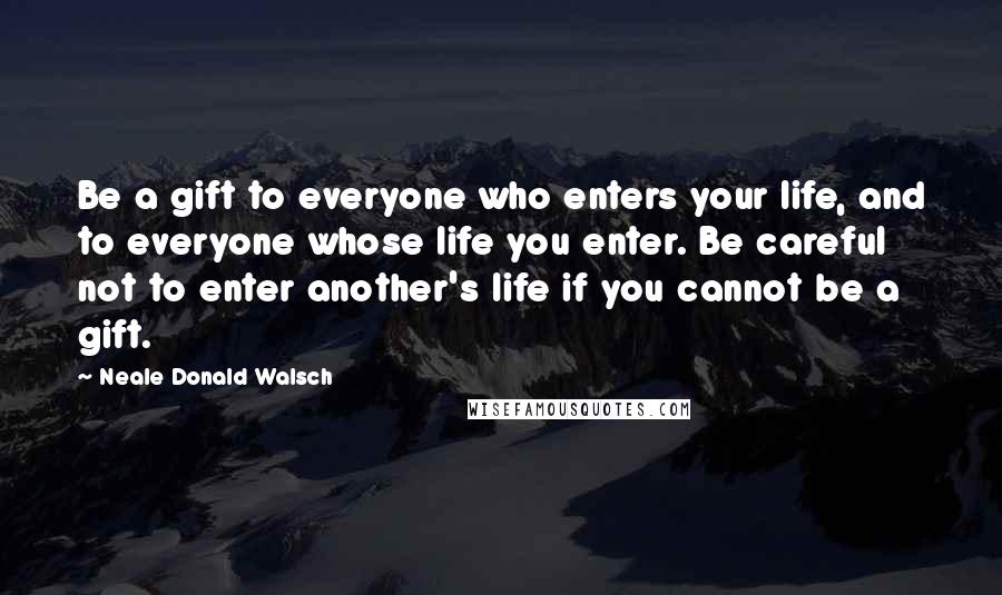 Neale Donald Walsch Quotes: Be a gift to everyone who enters your life, and to everyone whose life you enter. Be careful not to enter another's life if you cannot be a gift.