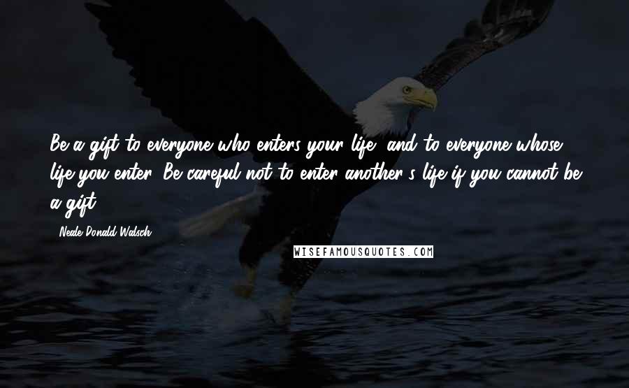 Neale Donald Walsch Quotes: Be a gift to everyone who enters your life, and to everyone whose life you enter. Be careful not to enter another's life if you cannot be a gift.