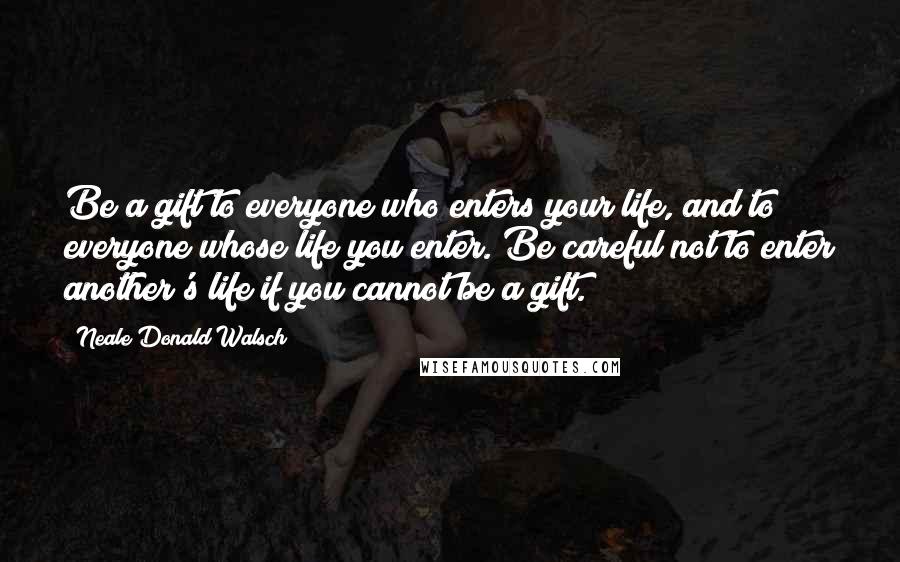 Neale Donald Walsch Quotes: Be a gift to everyone who enters your life, and to everyone whose life you enter. Be careful not to enter another's life if you cannot be a gift.