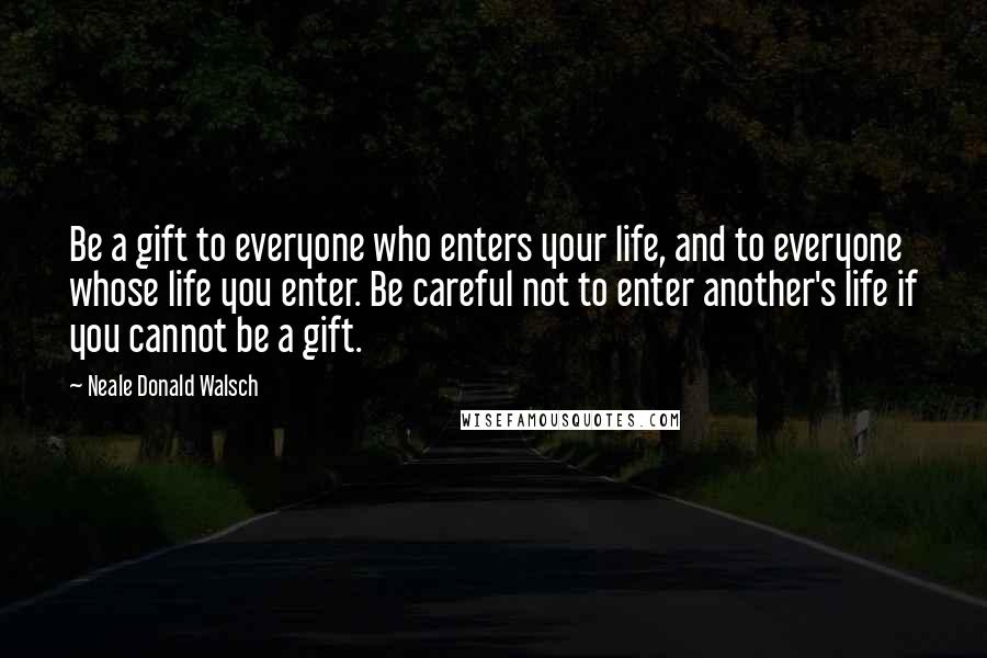 Neale Donald Walsch Quotes: Be a gift to everyone who enters your life, and to everyone whose life you enter. Be careful not to enter another's life if you cannot be a gift.