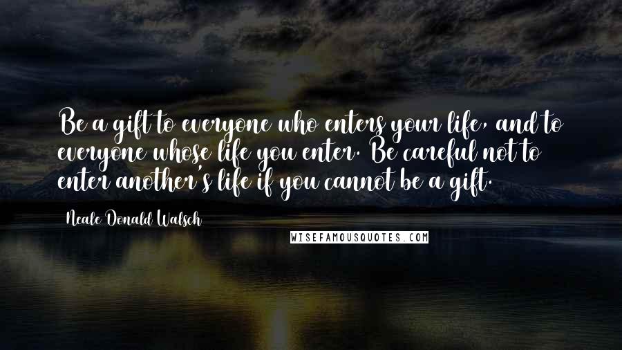 Neale Donald Walsch Quotes: Be a gift to everyone who enters your life, and to everyone whose life you enter. Be careful not to enter another's life if you cannot be a gift.