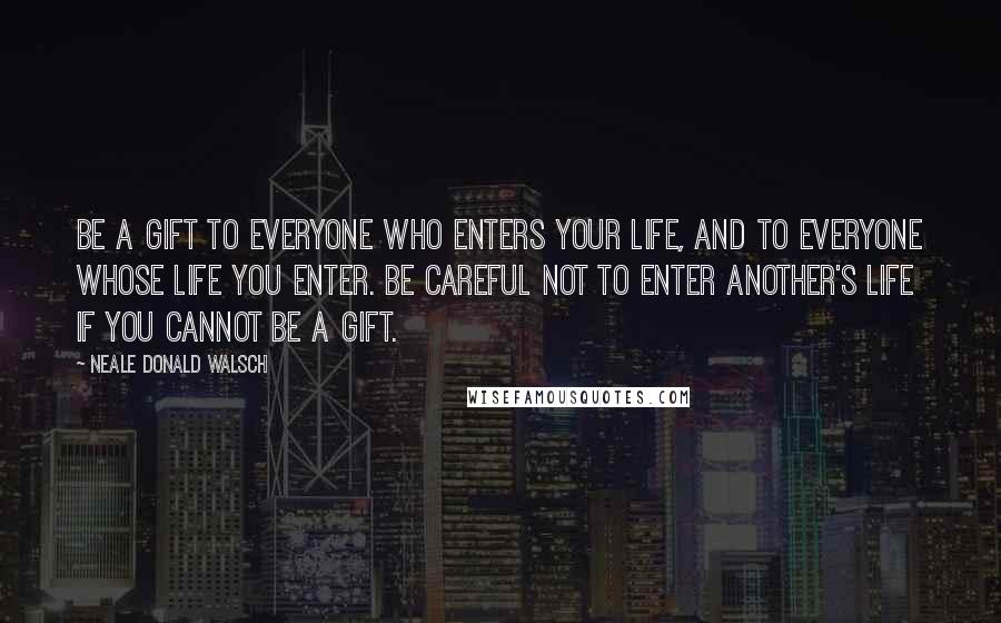 Neale Donald Walsch Quotes: Be a gift to everyone who enters your life, and to everyone whose life you enter. Be careful not to enter another's life if you cannot be a gift.