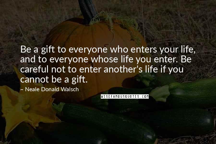 Neale Donald Walsch Quotes: Be a gift to everyone who enters your life, and to everyone whose life you enter. Be careful not to enter another's life if you cannot be a gift.