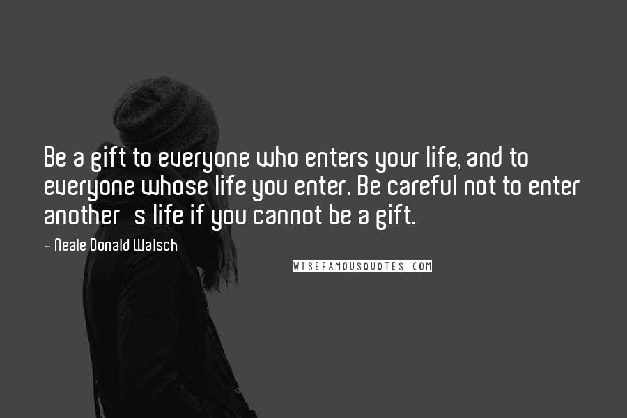 Neale Donald Walsch Quotes: Be a gift to everyone who enters your life, and to everyone whose life you enter. Be careful not to enter another's life if you cannot be a gift.