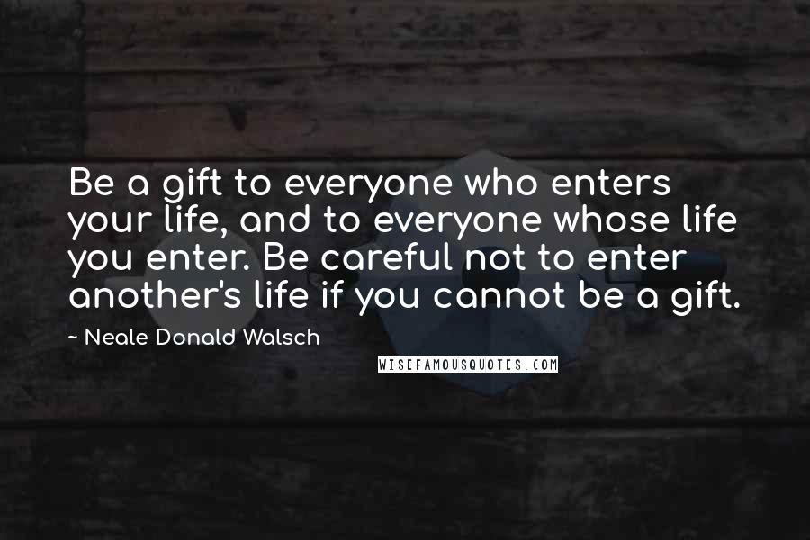 Neale Donald Walsch Quotes: Be a gift to everyone who enters your life, and to everyone whose life you enter. Be careful not to enter another's life if you cannot be a gift.