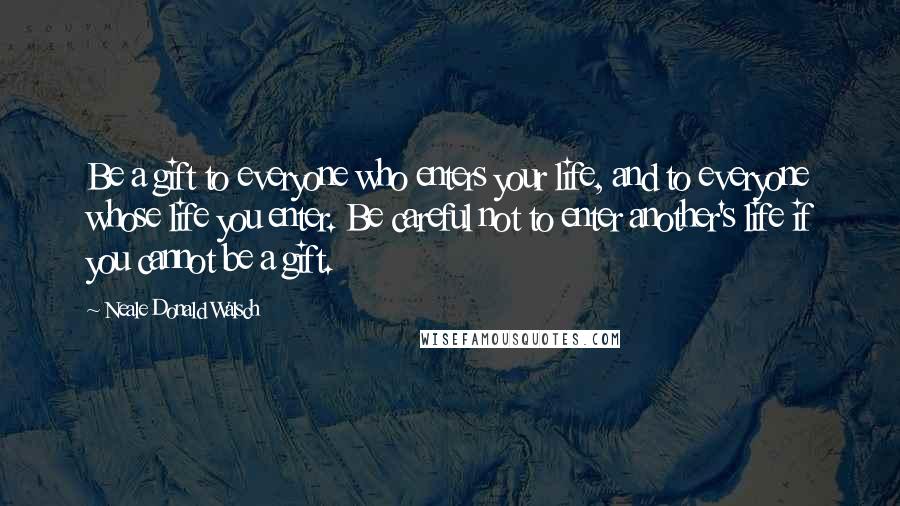 Neale Donald Walsch Quotes: Be a gift to everyone who enters your life, and to everyone whose life you enter. Be careful not to enter another's life if you cannot be a gift.