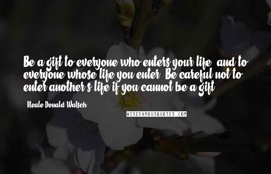 Neale Donald Walsch Quotes: Be a gift to everyone who enters your life, and to everyone whose life you enter. Be careful not to enter another's life if you cannot be a gift.