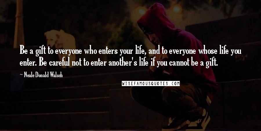 Neale Donald Walsch Quotes: Be a gift to everyone who enters your life, and to everyone whose life you enter. Be careful not to enter another's life if you cannot be a gift.