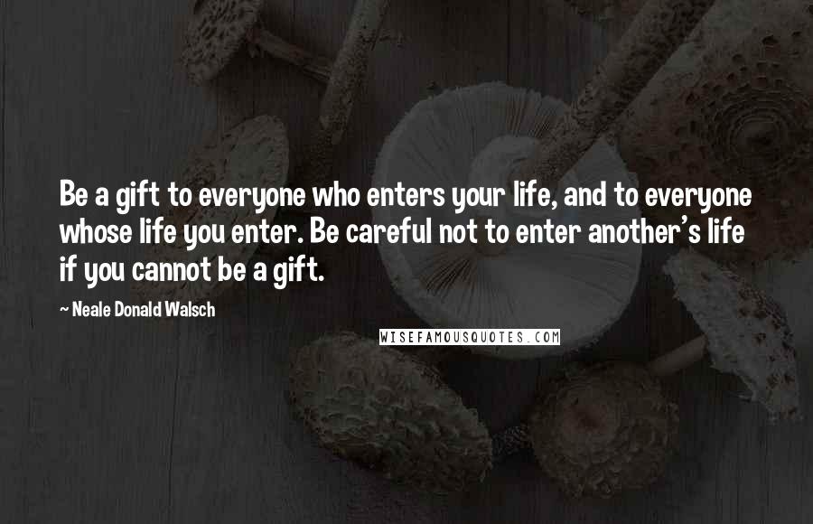 Neale Donald Walsch Quotes: Be a gift to everyone who enters your life, and to everyone whose life you enter. Be careful not to enter another's life if you cannot be a gift.