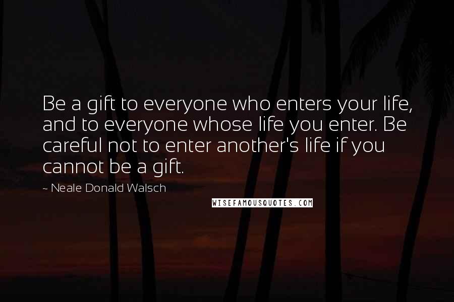 Neale Donald Walsch Quotes: Be a gift to everyone who enters your life, and to everyone whose life you enter. Be careful not to enter another's life if you cannot be a gift.