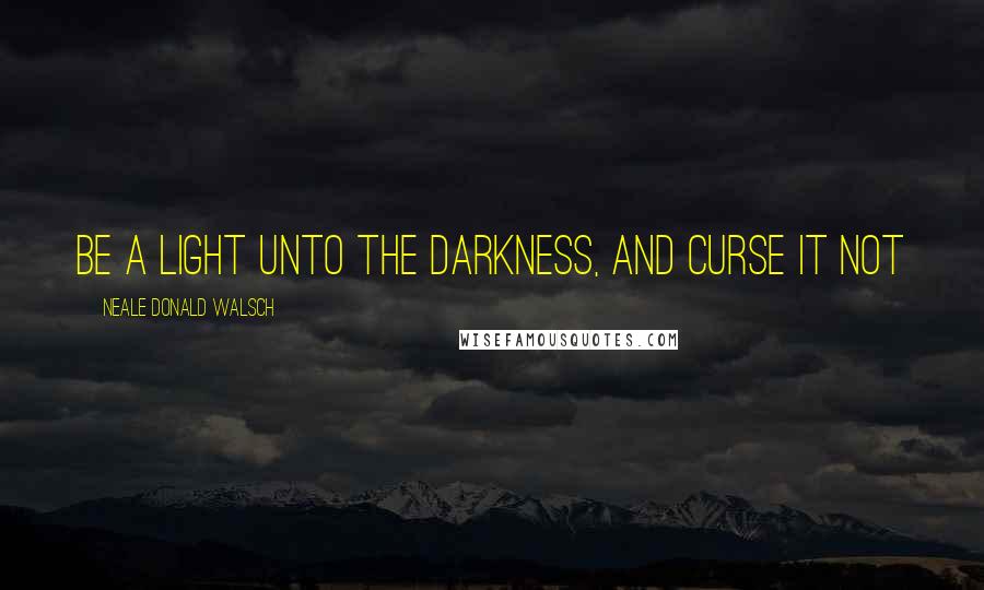 Neale Donald Walsch Quotes: Be a light unto the darkness, and curse it not