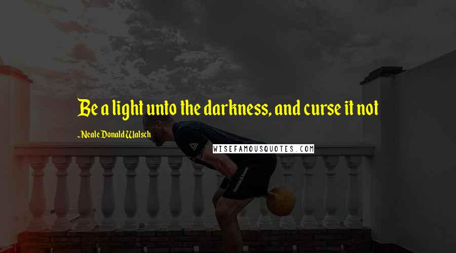 Neale Donald Walsch Quotes: Be a light unto the darkness, and curse it not