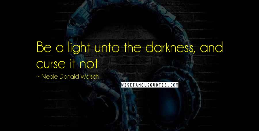 Neale Donald Walsch Quotes: Be a light unto the darkness, and curse it not