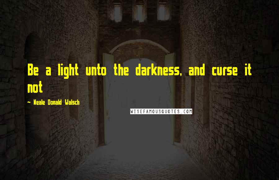 Neale Donald Walsch Quotes: Be a light unto the darkness, and curse it not