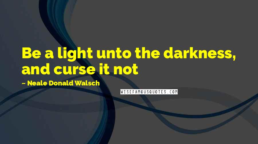 Neale Donald Walsch Quotes: Be a light unto the darkness, and curse it not