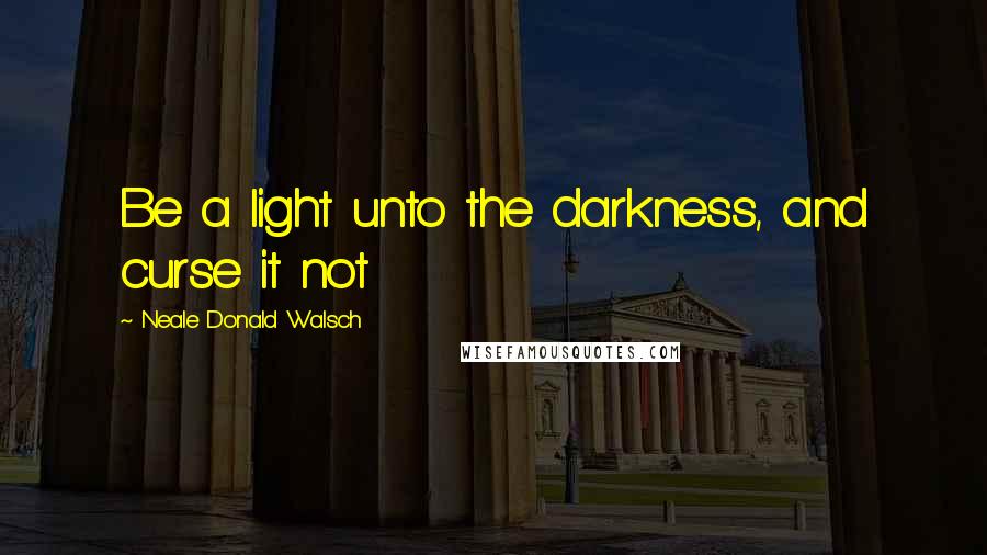Neale Donald Walsch Quotes: Be a light unto the darkness, and curse it not