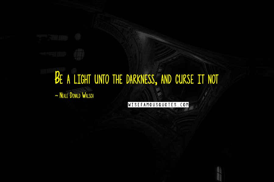 Neale Donald Walsch Quotes: Be a light unto the darkness, and curse it not