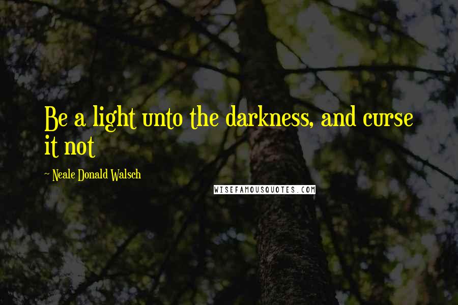 Neale Donald Walsch Quotes: Be a light unto the darkness, and curse it not