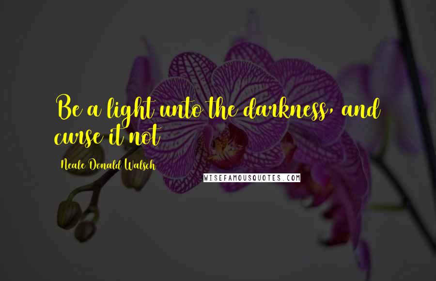 Neale Donald Walsch Quotes: Be a light unto the darkness, and curse it not