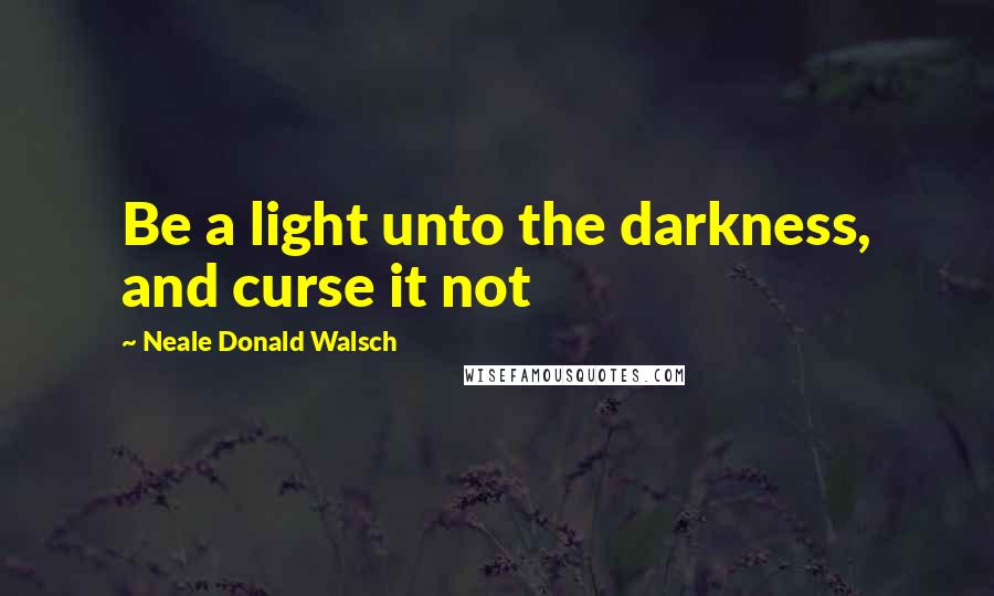 Neale Donald Walsch Quotes: Be a light unto the darkness, and curse it not