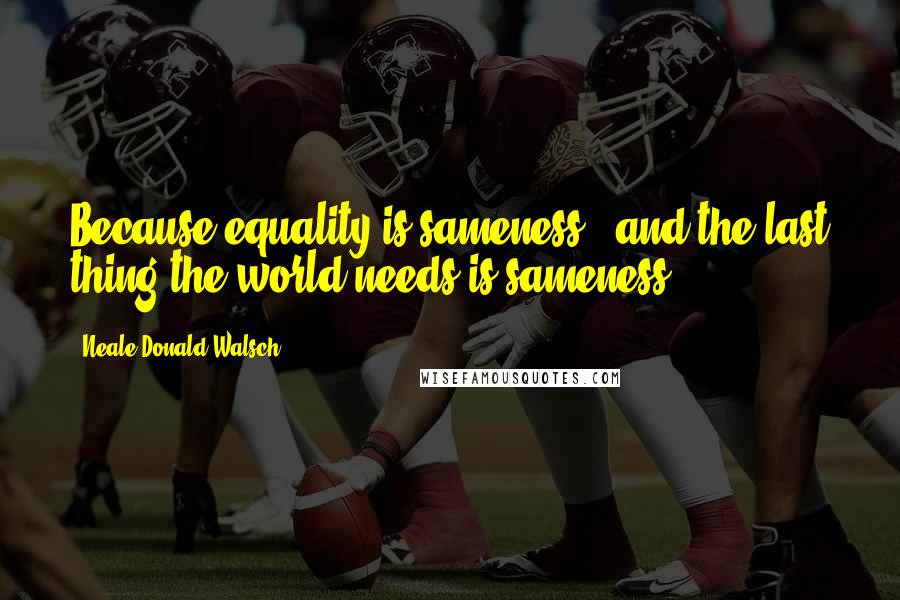 Neale Donald Walsch Quotes: Because equality is sameness - and the last thing the world needs is sameness.