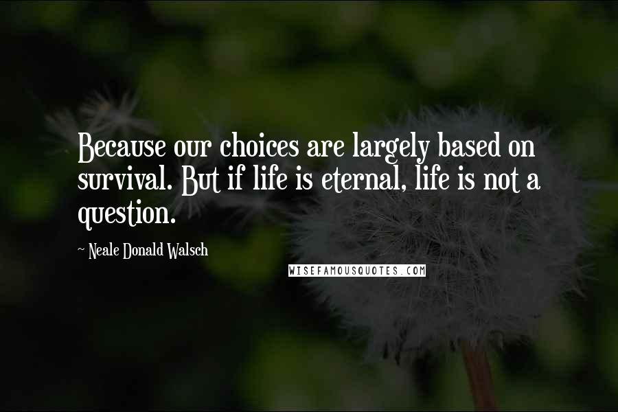 Neale Donald Walsch Quotes: Because our choices are largely based on survival. But if life is eternal, life is not a question.