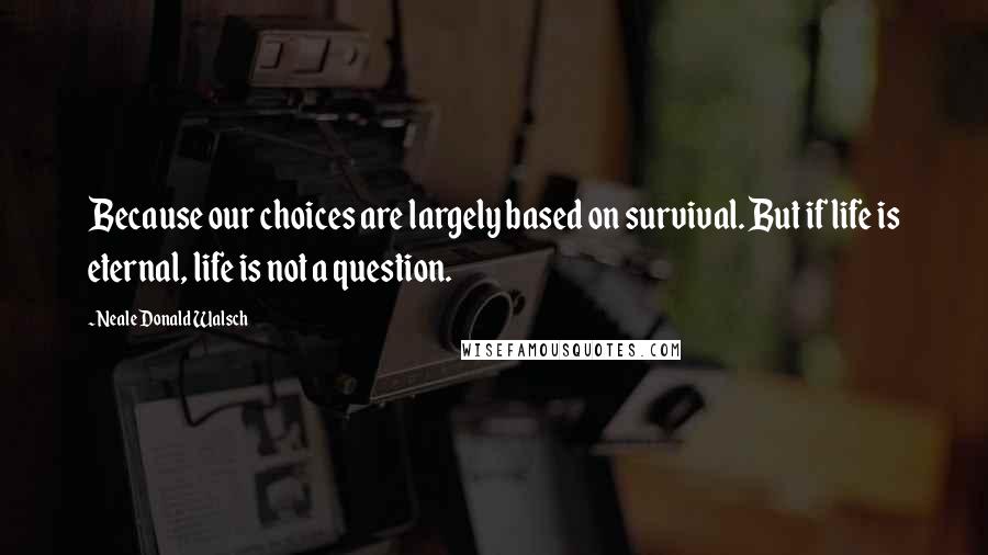 Neale Donald Walsch Quotes: Because our choices are largely based on survival. But if life is eternal, life is not a question.