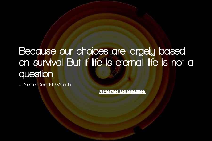 Neale Donald Walsch Quotes: Because our choices are largely based on survival. But if life is eternal, life is not a question.