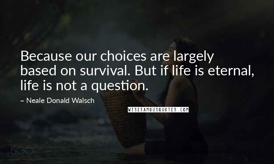 Neale Donald Walsch Quotes: Because our choices are largely based on survival. But if life is eternal, life is not a question.