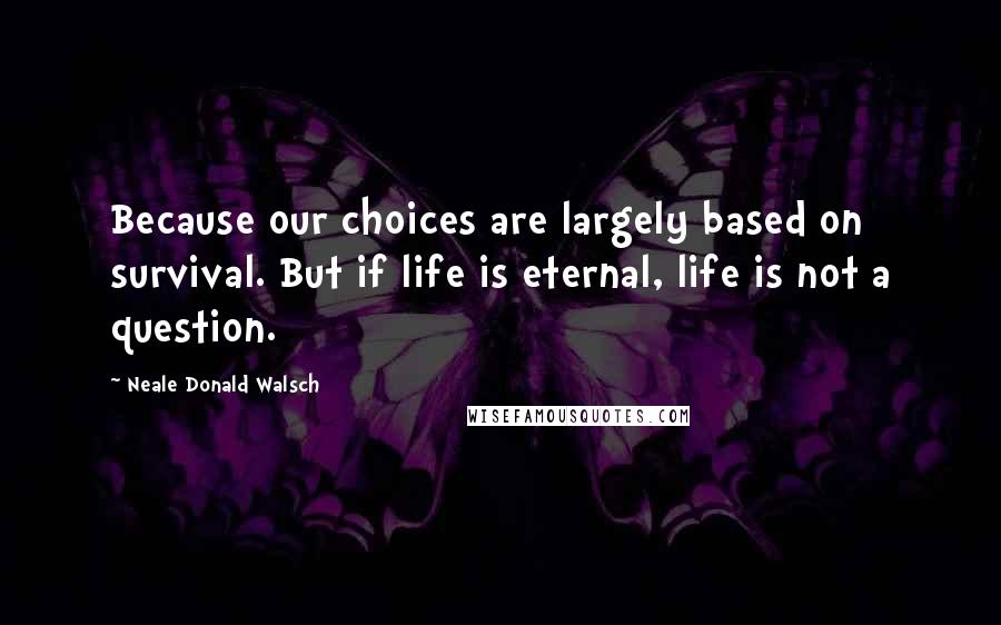 Neale Donald Walsch Quotes: Because our choices are largely based on survival. But if life is eternal, life is not a question.