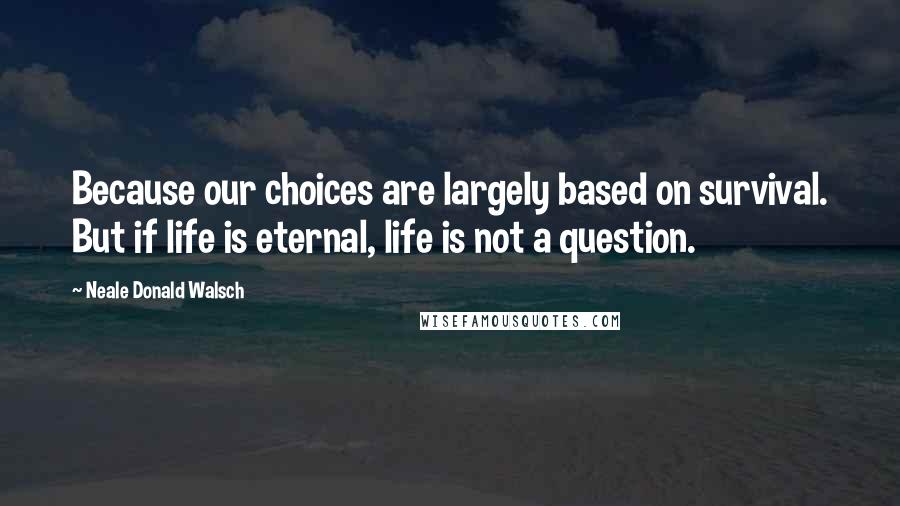 Neale Donald Walsch Quotes: Because our choices are largely based on survival. But if life is eternal, life is not a question.