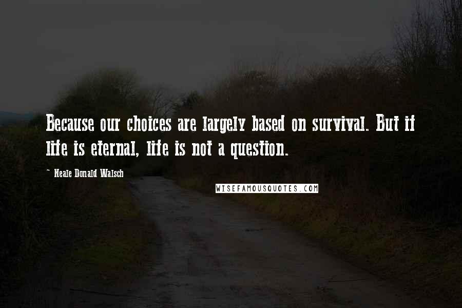 Neale Donald Walsch Quotes: Because our choices are largely based on survival. But if life is eternal, life is not a question.