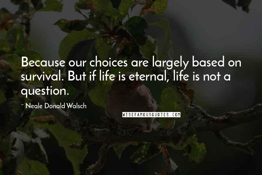 Neale Donald Walsch Quotes: Because our choices are largely based on survival. But if life is eternal, life is not a question.