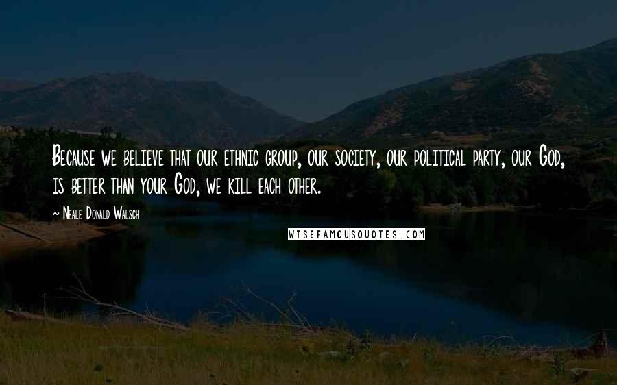 Neale Donald Walsch Quotes: Because we believe that our ethnic group, our society, our political party, our God, is better than your God, we kill each other.