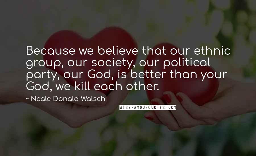 Neale Donald Walsch Quotes: Because we believe that our ethnic group, our society, our political party, our God, is better than your God, we kill each other.