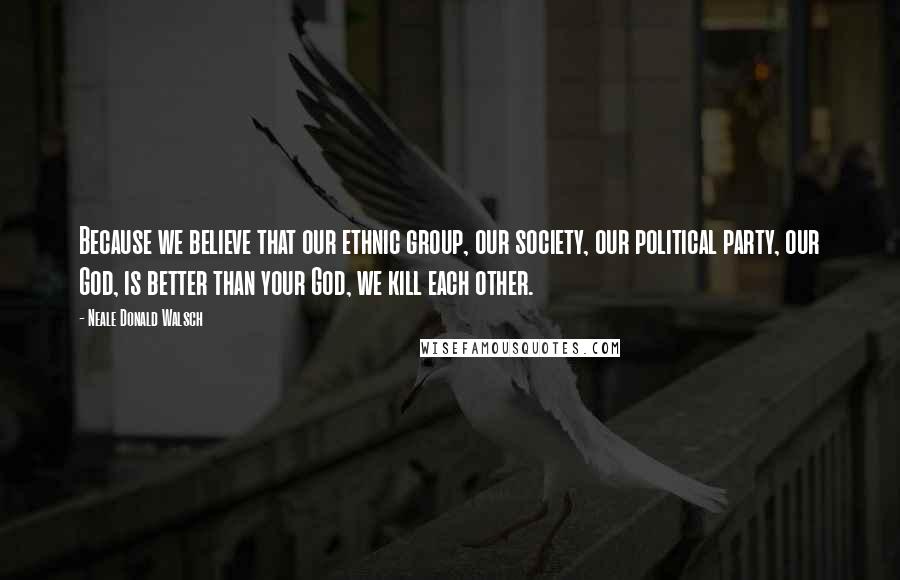 Neale Donald Walsch Quotes: Because we believe that our ethnic group, our society, our political party, our God, is better than your God, we kill each other.