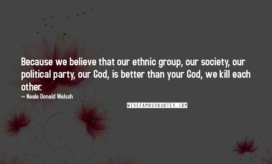 Neale Donald Walsch Quotes: Because we believe that our ethnic group, our society, our political party, our God, is better than your God, we kill each other.