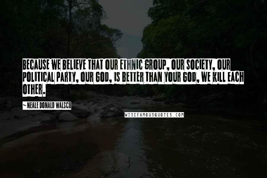 Neale Donald Walsch Quotes: Because we believe that our ethnic group, our society, our political party, our God, is better than your God, we kill each other.