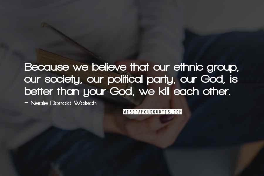 Neale Donald Walsch Quotes: Because we believe that our ethnic group, our society, our political party, our God, is better than your God, we kill each other.
