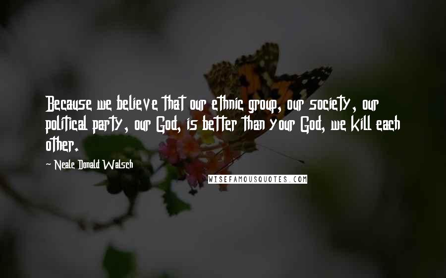 Neale Donald Walsch Quotes: Because we believe that our ethnic group, our society, our political party, our God, is better than your God, we kill each other.