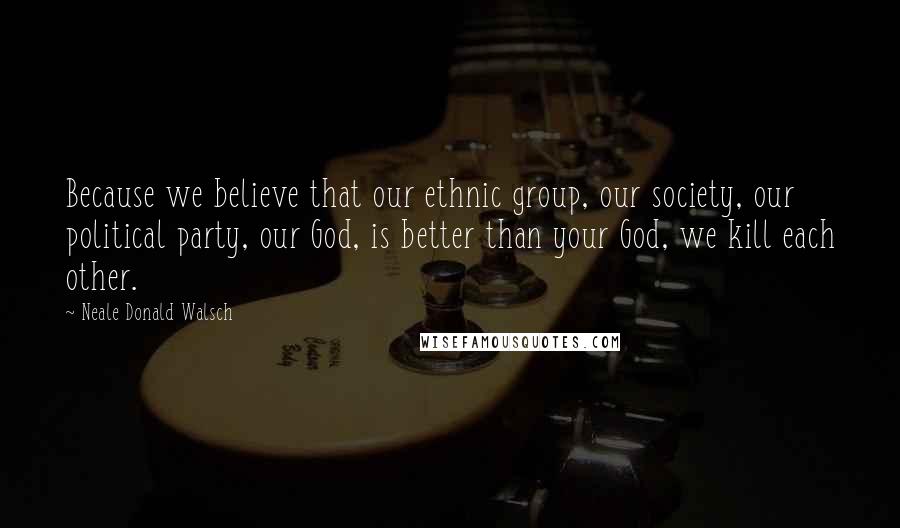 Neale Donald Walsch Quotes: Because we believe that our ethnic group, our society, our political party, our God, is better than your God, we kill each other.